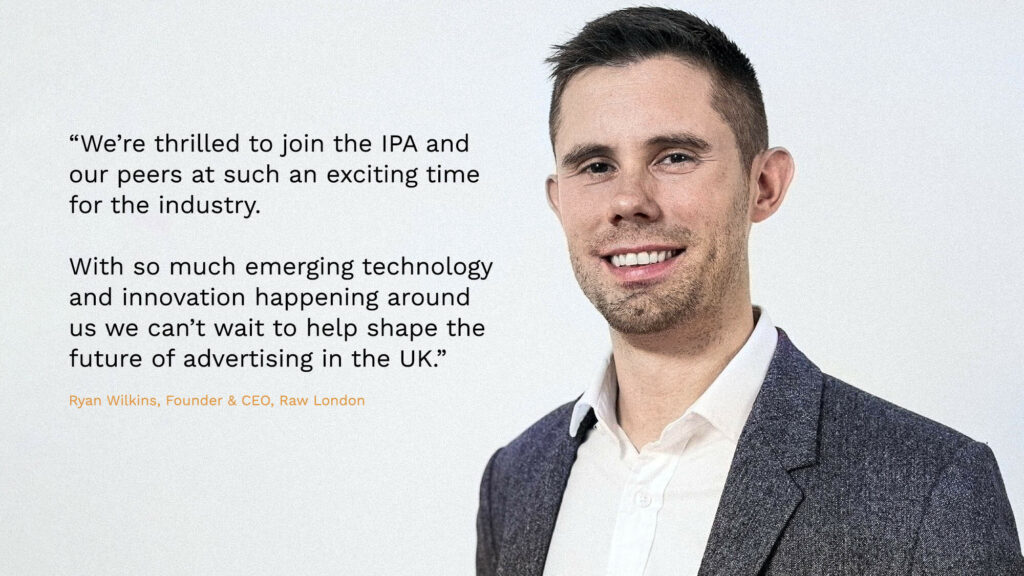 Ryan Wilkins, Founder & CEO at Raw London joins the IPA: We're thrilled to join the IPA and our peers at such an exciting time for the industry. With so much emerging technology and innovation happening around us we can't wait to help shape the future of advertising in the UK."